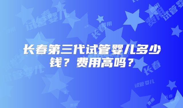 长春第三代试管婴儿多少钱？费用高吗？