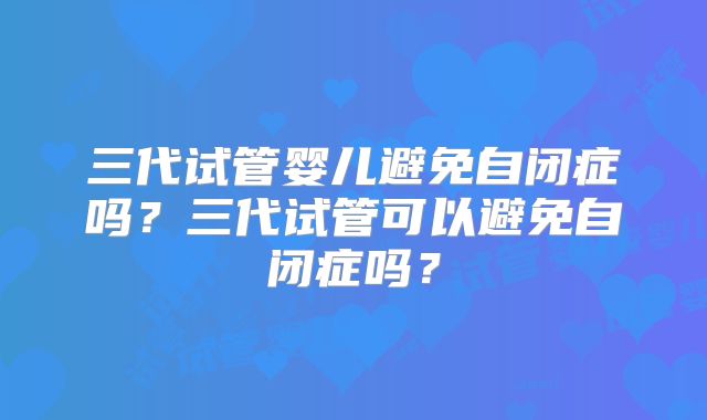 三代试管婴儿避免自闭症吗?三代试管可以避免自闭症吗?