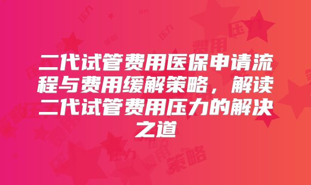 二代试管费用医保申请流程与费用缓解策略,解读二代试管费用压力的解决之道