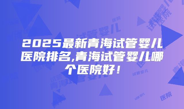 2025最新青海试管婴儿医院排名,青海试管婴儿哪个医院好！