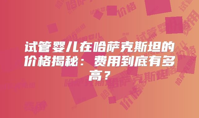 试管婴儿在哈萨克斯坦的价格揭秘：费用到底有多高？