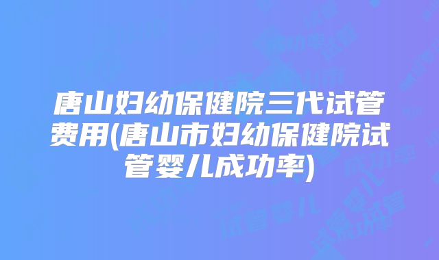 唐山妇幼保健院三代试管费用(唐山市妇幼保健院试管婴儿成功率)