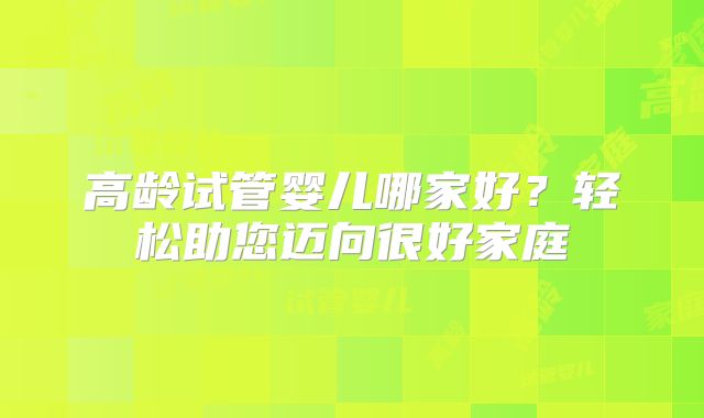 高龄试管婴儿哪家好?轻松助您迈向很好家庭
