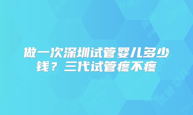 做一次深圳试管婴儿多少钱？三代试管疼不疼