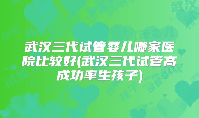 武汉三代试管婴儿哪家医院比较好(武汉三代试管高成功率生孩子)