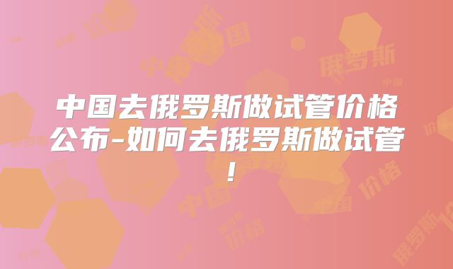 中国去俄罗斯做试管价格公布-如何去俄罗斯做试管！
