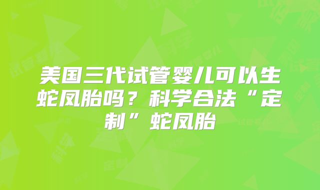 美国三代试管婴儿可以生蛇凤胎吗?科学合法“定制”蛇凤胎