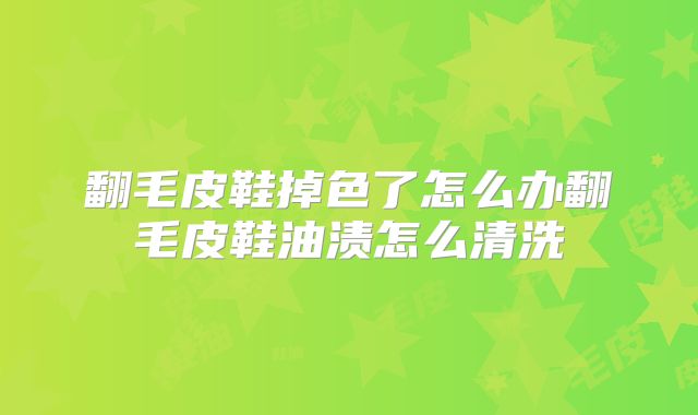 翻毛皮鞋掉色了怎么办翻毛皮鞋油渍怎么清洗