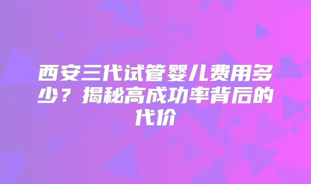 西安三代试管婴儿费用多少？揭秘高成功率背后的代价