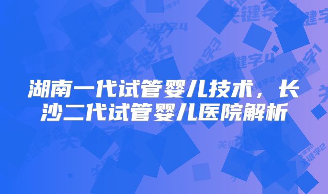 湖南一代试管婴儿技术,长沙二代试管婴儿医院解析