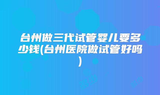 台州做三代试管婴儿要多少钱(台州医院做试管好吗)