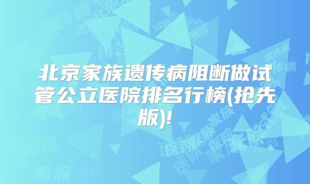 北京家族遗传病阻断做试管公立医院排名行榜(抢先版)!
