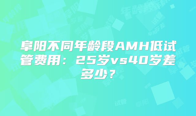 阜阳不同年龄段AMH低试管费用:25岁vs40岁差多少?