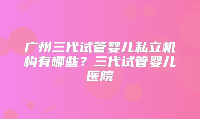 广州三代试管婴儿私立机构有哪些?三代试管婴儿医院
