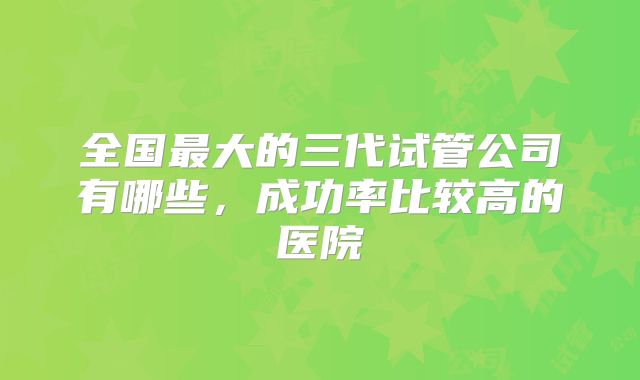 全国最大的三代试管公司有哪些,成功率比较高的医院