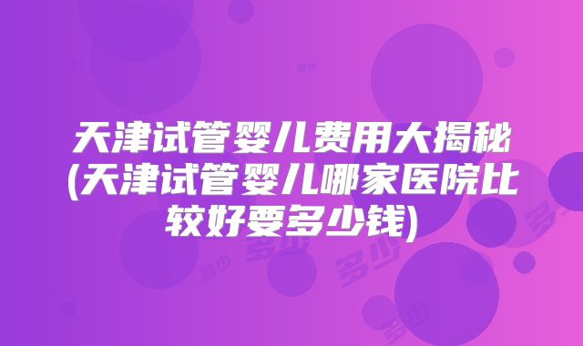 天津试管婴儿费用大揭秘(天津试管婴儿哪家医院比较好要多少钱)