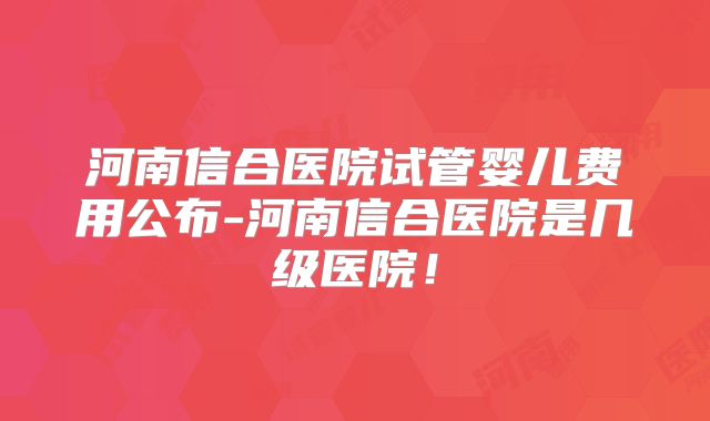 河南信合医院试管婴儿费用公布-河南信合医院是几级医院!