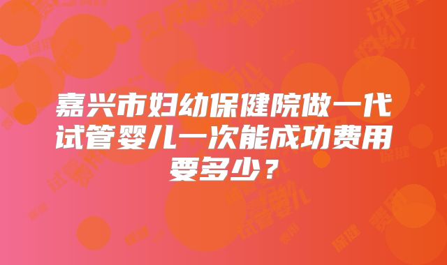 嘉兴市妇幼保健院做一代试管婴儿一次能成功费用要多少?