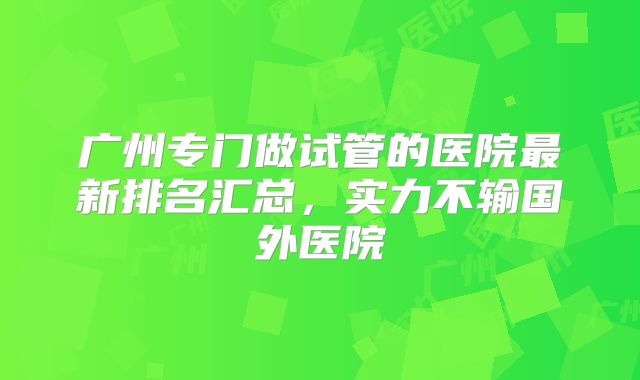 广州专门做试管的医院最新排名汇总,实力不输国外医院