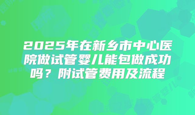 2025年在新乡市中心医院做试管婴儿能包做成功吗?附试管费用及流程