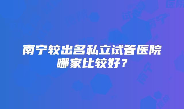 南宁较出名私立试管医院哪家比较好?