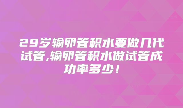 29岁输卵管积水要做几代试管,输卵管积水做试管成功率多少！