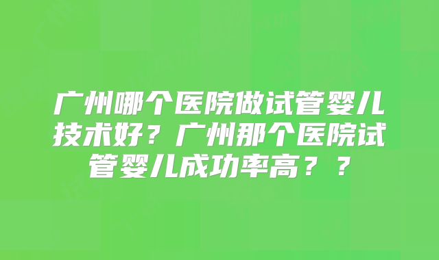 广州哪个医院做试管婴儿技术好？广州那个医院试管婴儿成功率高？？