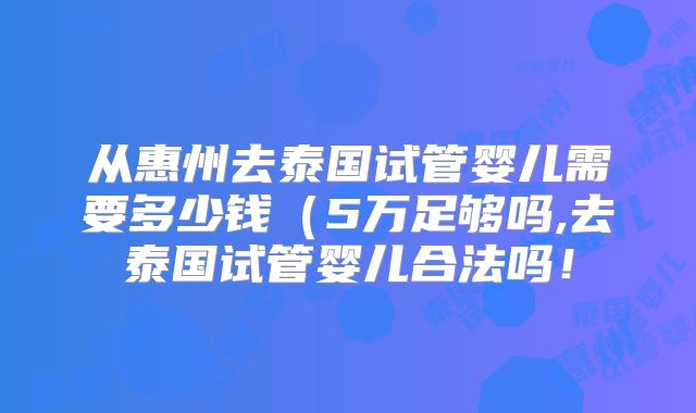 从惠州去泰国试管婴儿需要多少钱(5万足够吗,去泰国试管婴儿合法吗!