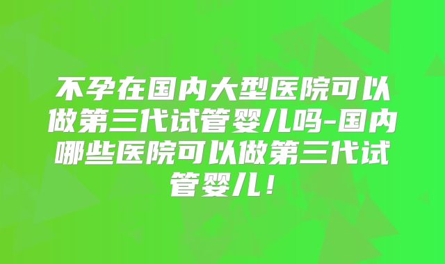 不孕在国内大型医院可以做第三代试管婴儿吗-国内哪些医院可以做第三代试管婴儿!