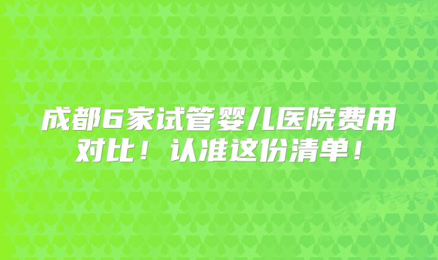 成都6家试管婴儿医院费用对比！认准这份清单！