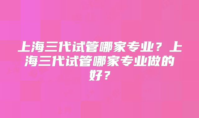 上海三代试管哪家专业?上海三代试管哪家专业做的好?