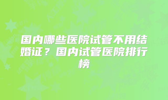 国内哪些医院试管不用结婚证？国内试管医院排行榜
