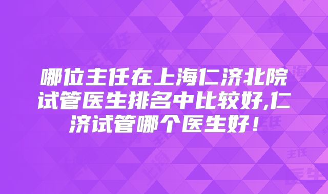 哪位主任在上海仁济北院试管医生排名中比较好,仁济试管哪个医生好!