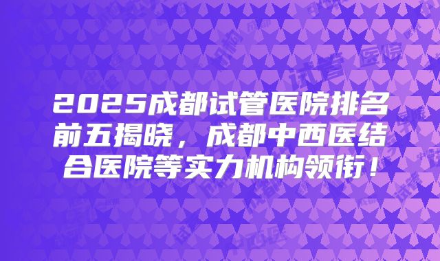 2025成都试管医院排名前五揭晓，成都中西医结合医院等实力机构领衔！