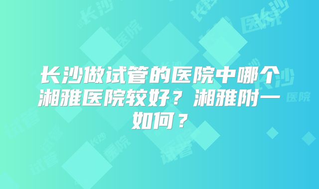长沙做试管的医院中哪个湘雅医院较好?湘雅附一如何?