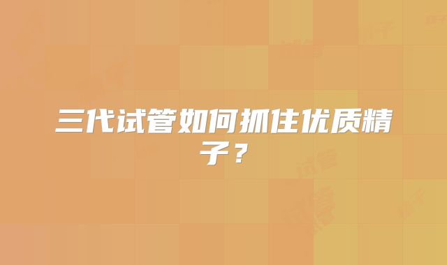 三代试管如何抓住优质精子?