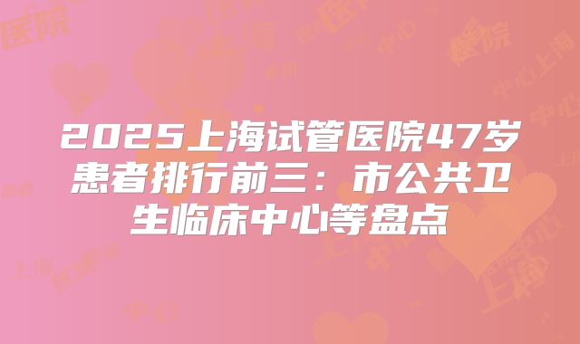 2025上海试管医院47岁患者排行前三：市公共卫生临床中心等盘点