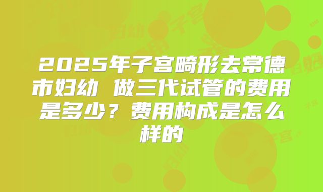2025年子宫畸形去常德市妇幼 做三代试管的费用是多少?费用构成是怎么样的