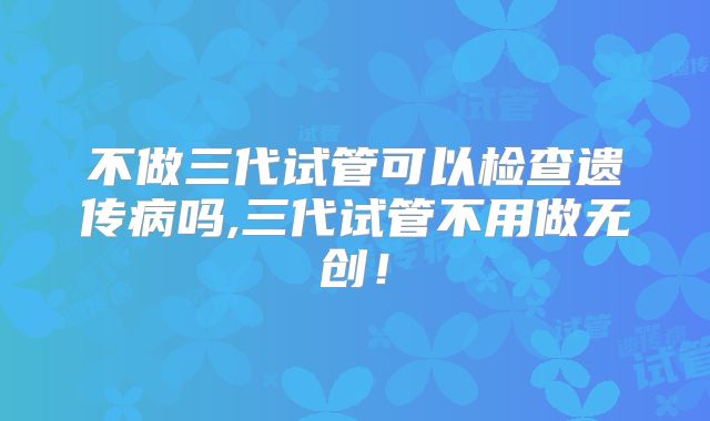 不做三代试管可以检查遗传病吗,三代试管不用做无创！