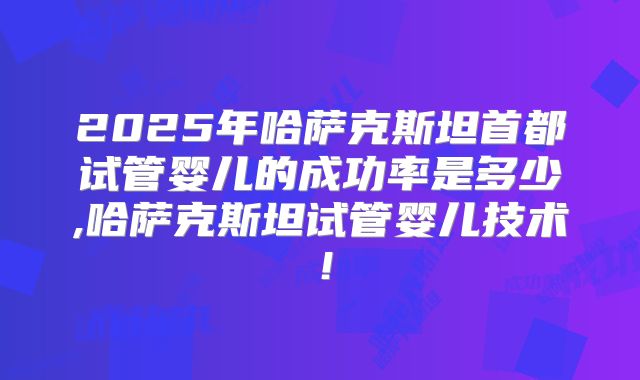 2025年哈萨克斯坦首都试管婴儿的成功率是多少,哈萨克斯坦试管婴儿技术!