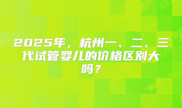 2025年,杭州一、二、三代试管婴儿的价格区别大吗?
