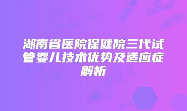 湖南省医院保健院三代试管婴儿技术优势及适应症解析