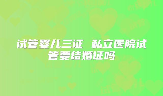 试管婴儿三证 私立医院试管要结婚证吗