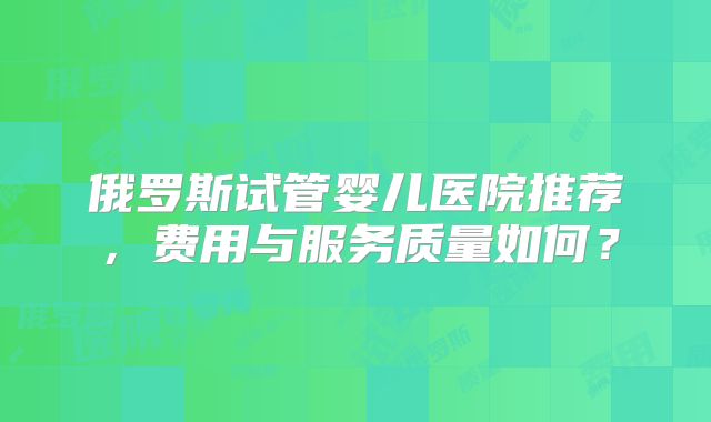 俄罗斯试管婴儿医院推荐，费用与服务质量如何？