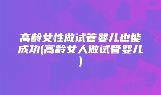 高龄女性做试管婴儿也能成功(高龄女人做试管婴儿)
