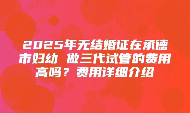 2025年无结婚证在承德市妇幼 做三代试管的费用高吗？费用详细介绍
