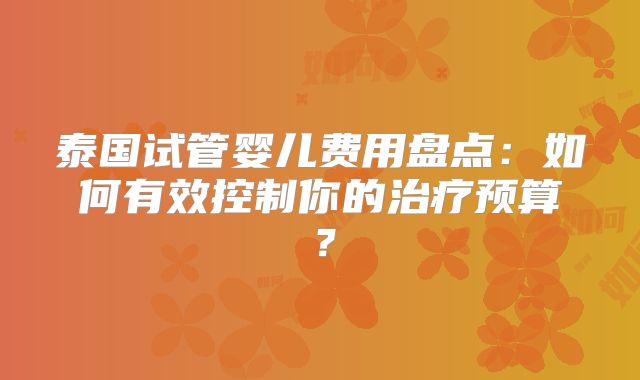 泰国试管婴儿费用盘点：如何有效控制你的治疗预算？