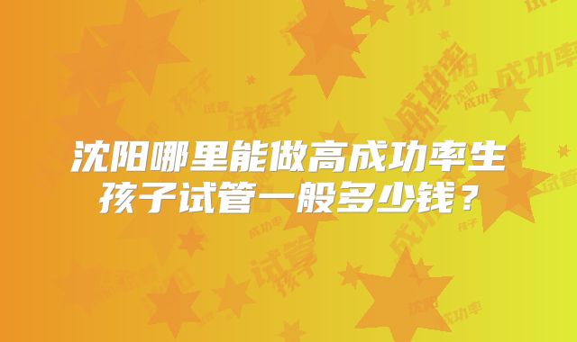 沈阳哪里能做高成功率生孩子试管一般多少钱?
