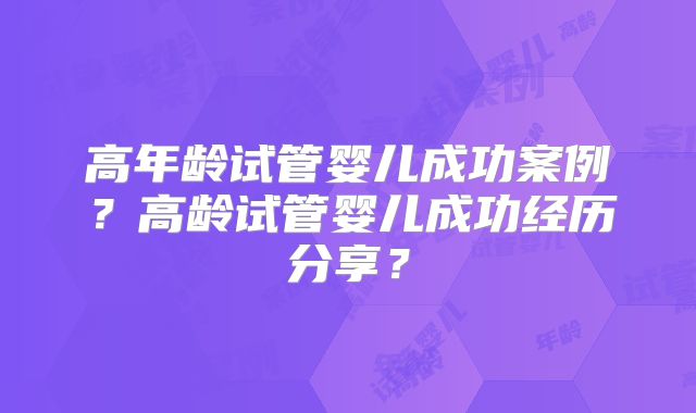 高年龄试管婴儿成功案例？高龄试管婴儿成功经历分享？