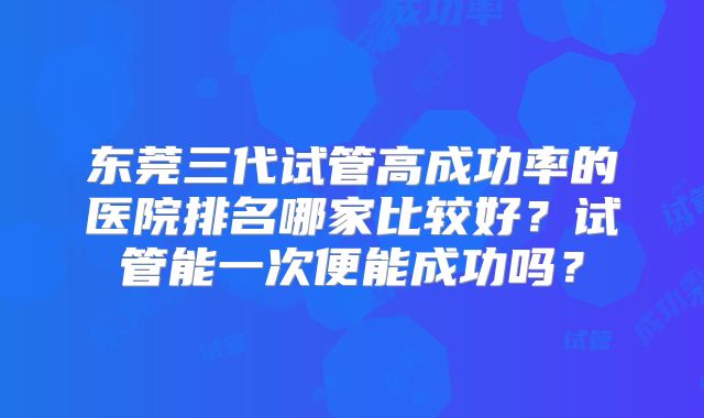 东莞三代试管高成功率的医院排名哪家比较好?试管能一次便能成功吗?